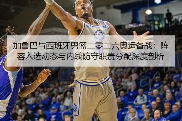 加鲁巴与西班牙男篮二零二六奥运备战：阵容入选动态与内线防守职责分配深度剖析