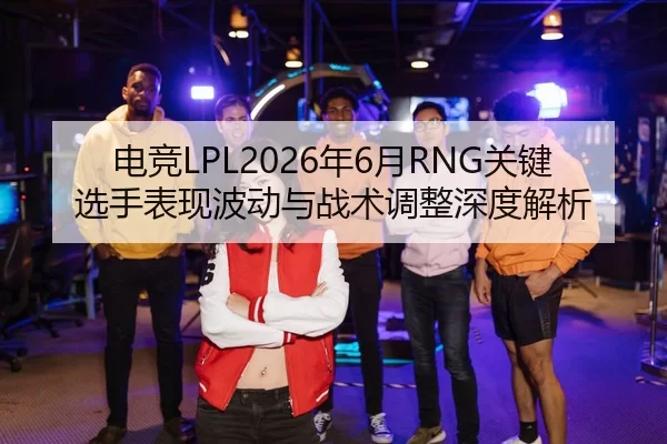 电竞LPL2026年6月RNG关键选手表现波动与战术调整深度解析