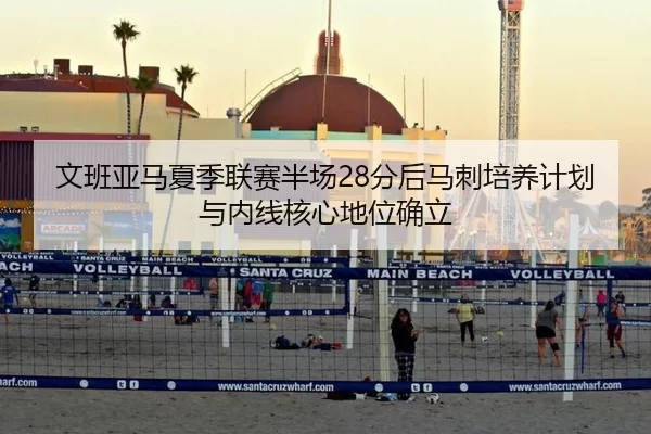 文班亚马夏季联赛半场28分后马刺培养计划与内线核心地位确立